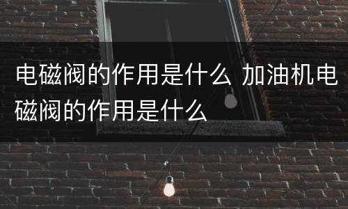 电磁阀的作用是什么 加油机电磁阀的作用是什么