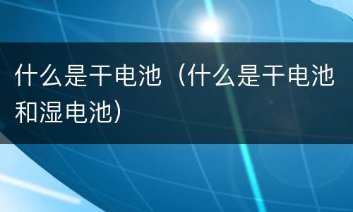 什么是干电池（什么是干电池和湿电池）
