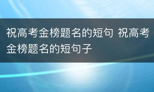 祝高考金榜题名的短句 祝高考金榜题名的短句子
