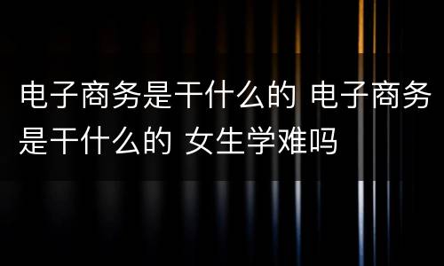 电子商务是干什么的 电子商务是干什么的 女生学难吗