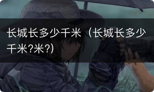 长城长多少千米（长城长多少千米?米?）