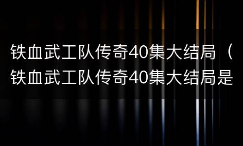 铁血武工队传奇40集大结局（铁血武工队传奇40集大结局是什么）