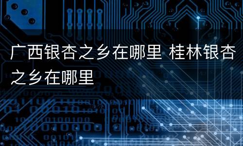 广西银杏之乡在哪里 桂林银杏之乡在哪里