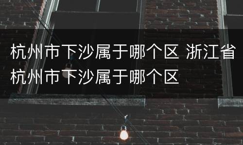 杭州市下沙属于哪个区 浙江省杭州市下沙属于哪个区