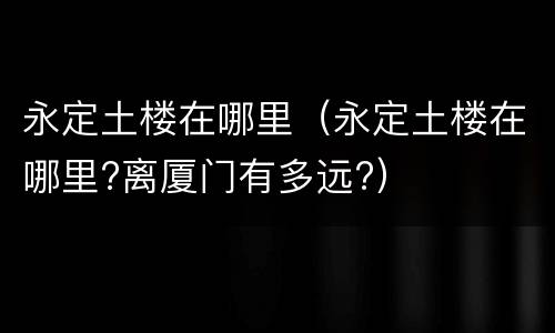 永定土楼在哪里（永定土楼在哪里?离厦门有多远?）