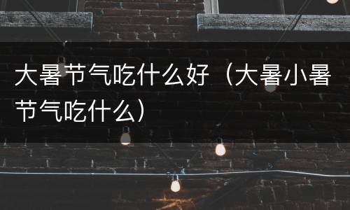 大暑节气吃什么好（大暑小暑节气吃什么）