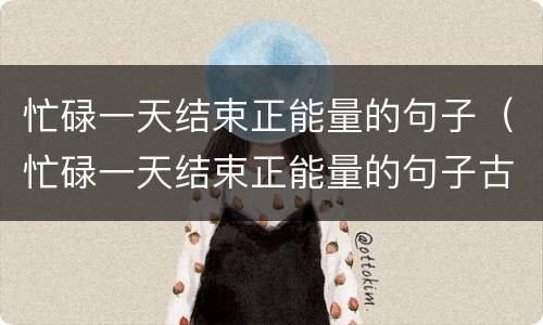 忙碌一天结束正能量的句子（忙碌一天结束正能量的句子古文）