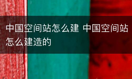 中国空间站怎么建 中国空间站怎么建造的