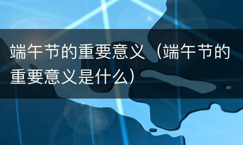 端午节的重要意义（端午节的重要意义是什么）