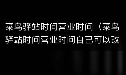 菜鸟驿站时间营业时间（菜鸟驿站时间营业时间自己可以改吗）