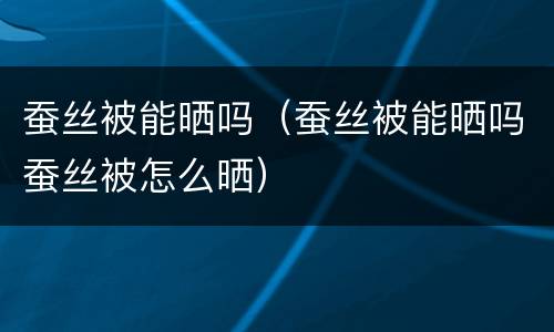 蚕丝被能晒吗（蚕丝被能晒吗蚕丝被怎么晒）