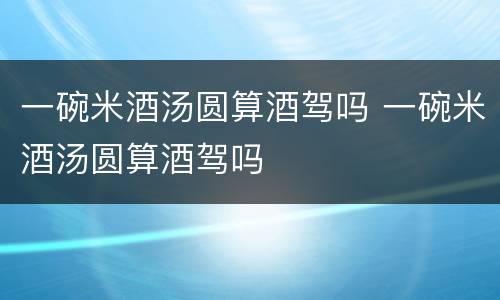 一碗米酒汤圆算酒驾吗 一碗米酒汤圆算酒驾吗