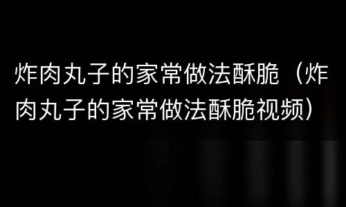 炸肉丸子的家常做法酥脆（炸肉丸子的家常做法酥脆视频）