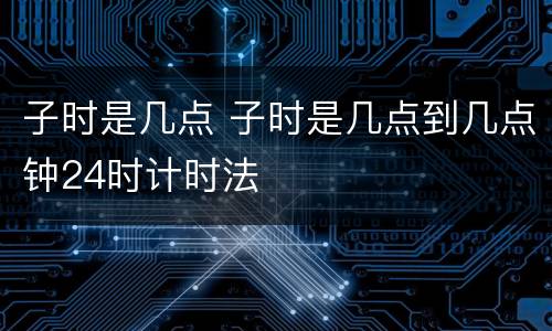 子时是几点 子时是几点到几点钟24时计时法