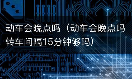 动车会晚点吗（动车会晚点吗转车间隔15分钟够吗）