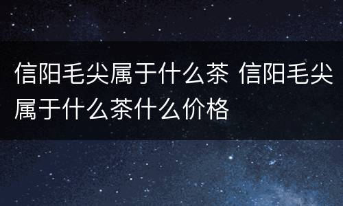 信阳毛尖属于什么茶 信阳毛尖属于什么茶什么价格