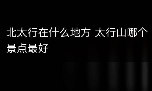 北太行在什么地方 太行山哪个景点最好