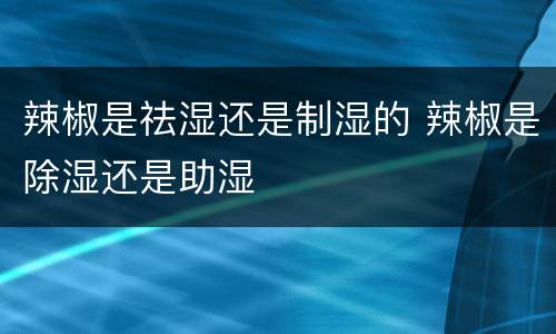 辣椒是祛湿还是制湿的 辣椒是除湿还是助湿