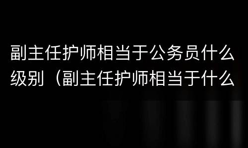 副主任护师相当于公务员什么级别（副主任护师相当于什么职称）