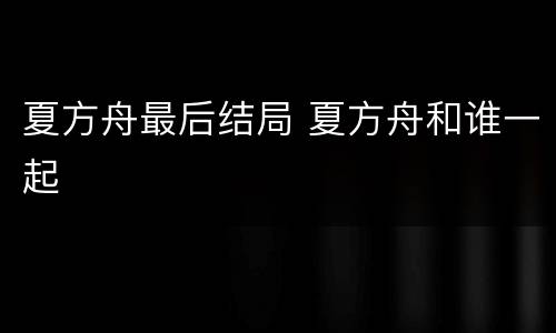 夏方舟最后结局 夏方舟和谁一起