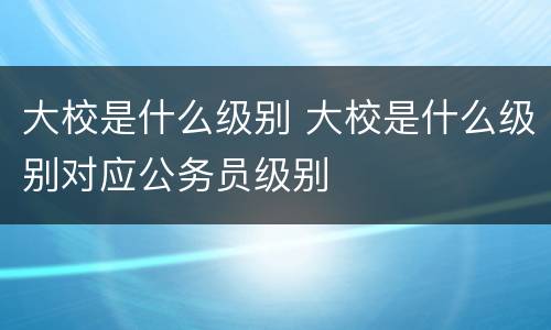 大校是什么级别 大校是什么级别对应公务员级别