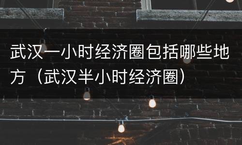 武汉一小时经济圈包括哪些地方（武汉半小时经济圈）