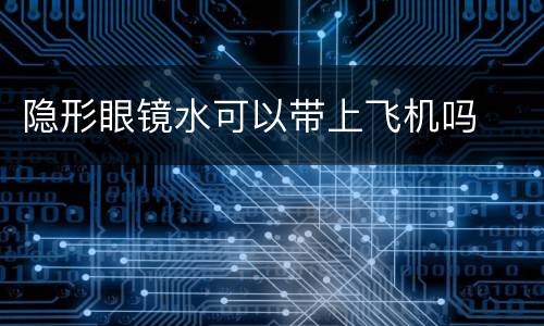 隐形眼镜水可以带上飞机吗