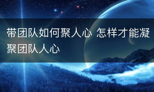 带团队如何聚人心 怎样才能凝聚团队人心