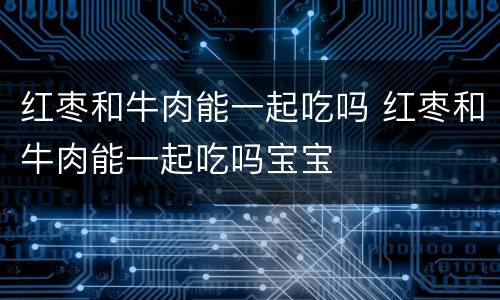 红枣和牛肉能一起吃吗 红枣和牛肉能一起吃吗宝宝