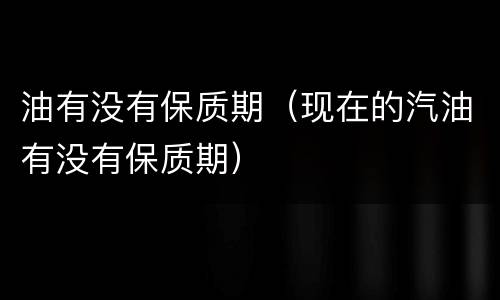 油有没有保质期（现在的汽油有没有保质期）