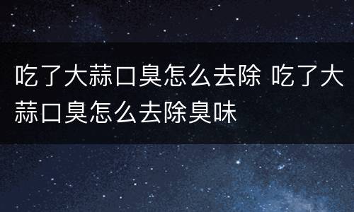 吃了大蒜口臭怎么去除 吃了大蒜口臭怎么去除臭味
