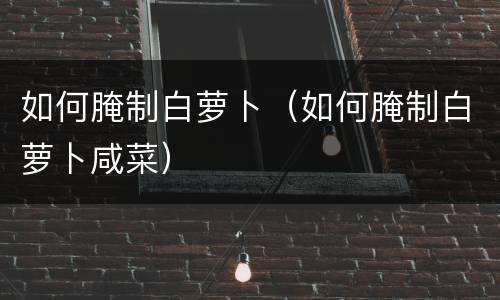 如何腌制白萝卜（如何腌制白萝卜咸菜）