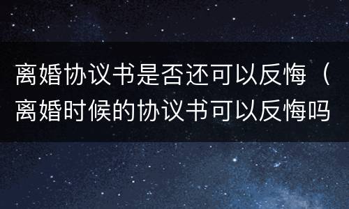 离婚协议书是否还可以反悔（离婚时候的协议书可以反悔吗?）