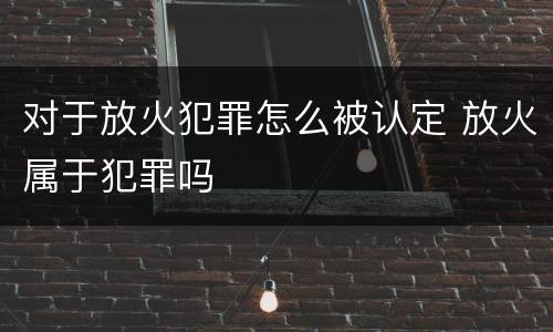 对于放火犯罪怎么被认定 放火属于犯罪吗