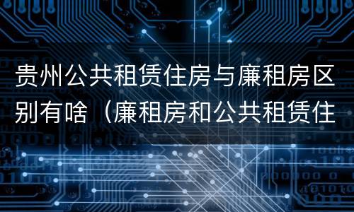 贵州公共租赁住房与廉租房区别有啥（廉租房和公共租赁住房有什么区别）