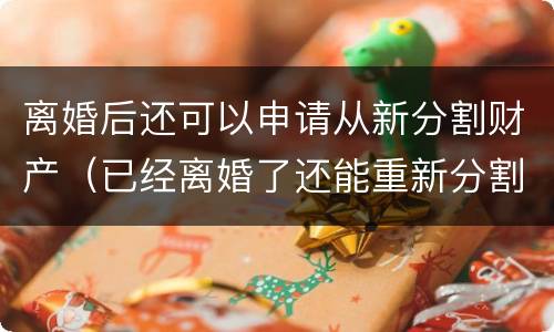 离婚后还可以申请从新分割财产（已经离婚了还能重新分割财产吗）