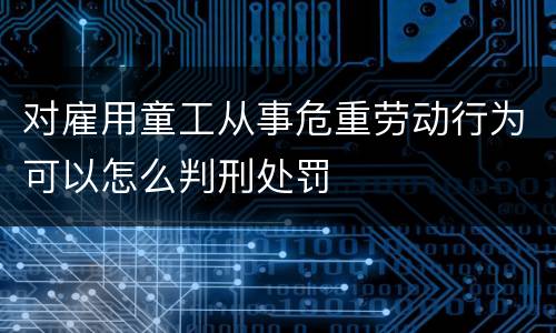对雇用童工从事危重劳动行为可以怎么判刑处罚