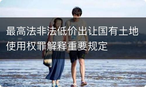 最高法非法低价出让国有土地使用权罪解释重要规定