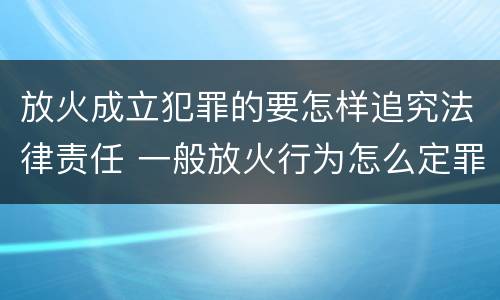 放火成立犯罪的要怎样追究法律责任 一般放火行为怎么定罪