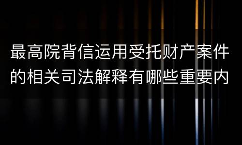 最高院背信运用受托财产案件的相关司法解释有哪些重要内容