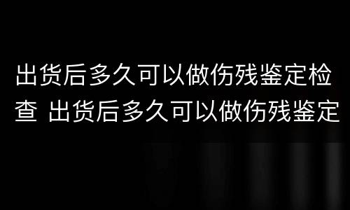 出货后多久可以做伤残鉴定检查 出货后多久可以做伤残鉴定检查结果