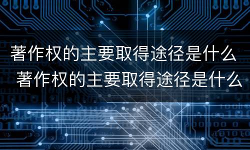 著作权的主要取得途径是什么 著作权的主要取得途径是什么意思