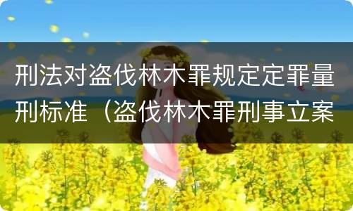 刑法对盗伐林木罪规定定罪量刑标准（盗伐林木罪刑事立案标准）