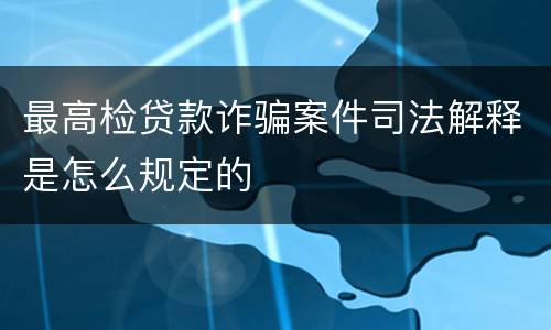 最高检贷款诈骗案件司法解释是怎么规定的