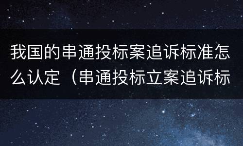 我国的串通投标案追诉标准怎么认定（串通投标立案追诉标准）