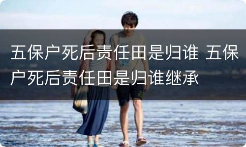 五保户死后责任田是归谁 五保户死后责任田是归谁继承