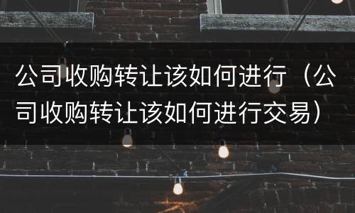 公司收购转让该如何进行（公司收购转让该如何进行交易）