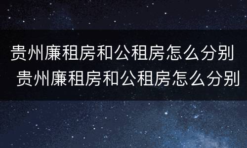 贵州廉租房和公租房怎么分别 贵州廉租房和公租房怎么分别的