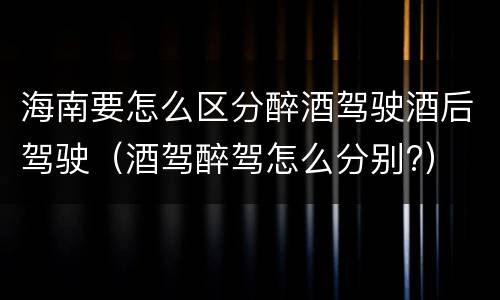 海南要怎么区分醉酒驾驶酒后驾驶（酒驾醉驾怎么分别?）