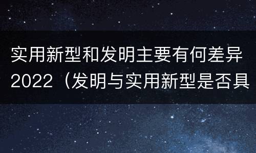 实用新型和发明主要有何差异2022（发明与实用新型是否具有实用性）